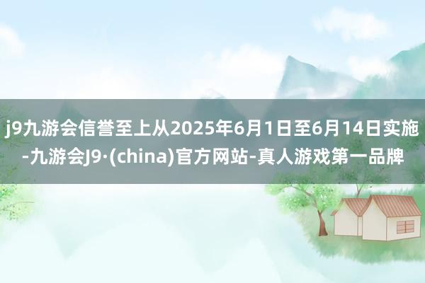 j9九游会信誉至上从2025年6月1日至6月14日实施-九游会J9·(china)官方网站-真人游戏第一品牌