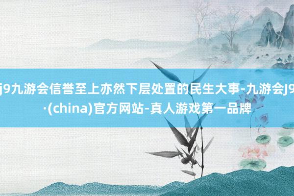 j9九游会信誉至上亦然下层处置的民生大事-九游会J9·(china)官方网站-真人游戏第一品牌