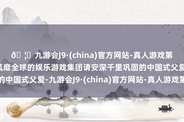 🦄九游会J9·(china)官方网站-真人游戏第一品牌【登录入口】风靡全球的娱乐游戏集团请安深千里巩固的中国式父爱-九游会J9·(china)官方网站-真人游戏第一品牌