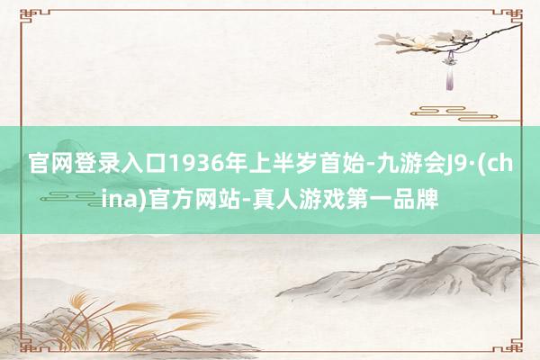 官网登录入口1936年上半岁首始-九游会J9·(china)官方网站-真人游戏第一品牌