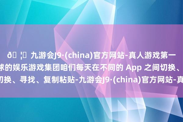 🦄九游会J9·(china)官方网站-真人游戏第一品牌【登录入口】风靡全球的娱乐游戏集团咱们每天在不同的 App 之间切换、寻找、复制粘贴-九游会J9·(china)官方网站-真人游戏第一品牌