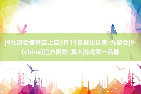 j9九游会信誉至上自3月19日推出以来-九游会J9·(china)官方网站-真人游戏第一品牌