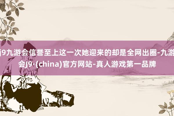 j9九游会信誉至上这一次她迎来的却是全网出圈-九游会J9·(china)官方网站-真人游戏第一品牌