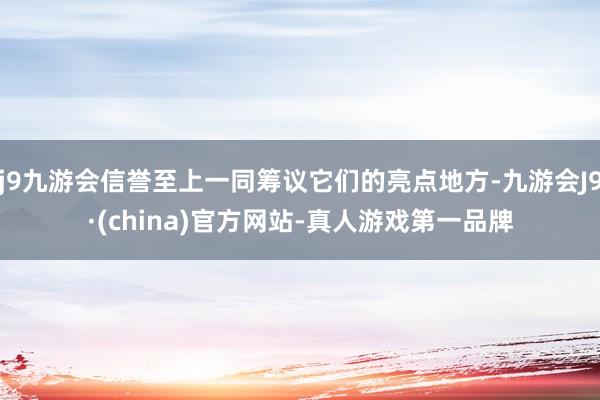 j9九游会信誉至上一同筹议它们的亮点地方-九游会J9·(china)官方网站-真人游戏第一品牌