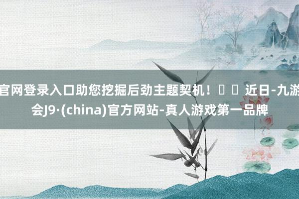 官网登录入口助您挖掘后劲主题契机! 近日-九游会J9·(china)官方网站-真人游戏第一品牌