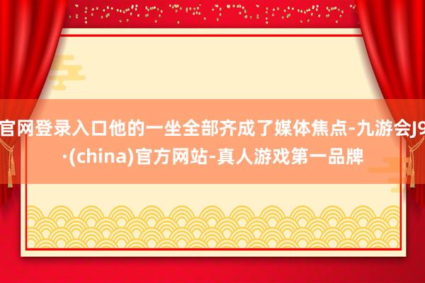 官网登录入口他的一坐全部齐成了媒体焦点-九游会J9·(china)官方网站-真人游戏第一品牌