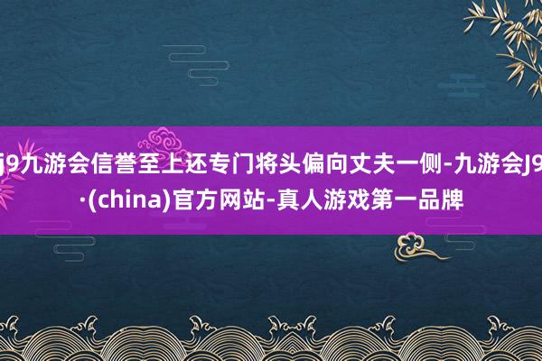 j9九游会信誉至上还专门将头偏向丈夫一侧-九游会J9·(china)官方网站-真人游戏第一品牌
