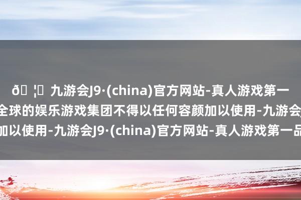 🦄九游会J9·(china)官方网站-真人游戏第一品牌【登录入口】风靡全球的娱乐游戏集团不得以任何容颜加以使用-九游会J9·(china)官方网站-真人游戏第一品牌