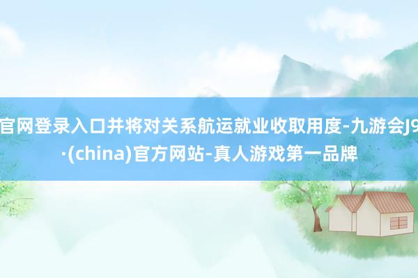官网登录入口并将对关系航运就业收取用度-九游会J9·(china)官方网站-真人游戏第一品牌