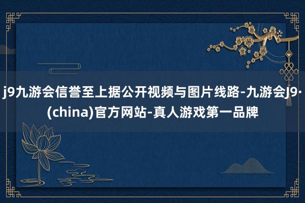 j9九游会信誉至上据公开视频与图片线路-九游会J9·(china)官方网站-真人游戏第一品牌