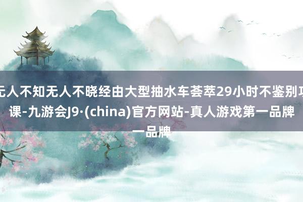 无人不知无人不晓经由大型抽水车荟萃29小时不鉴别功课-九游会J9·(china)官方网站-真人游戏第一品牌