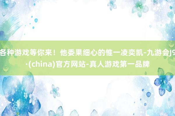 各种游戏等你来！他委果细心的惟一凌奕凯-九游会J9·(china)官方网站-真人游戏第一品牌