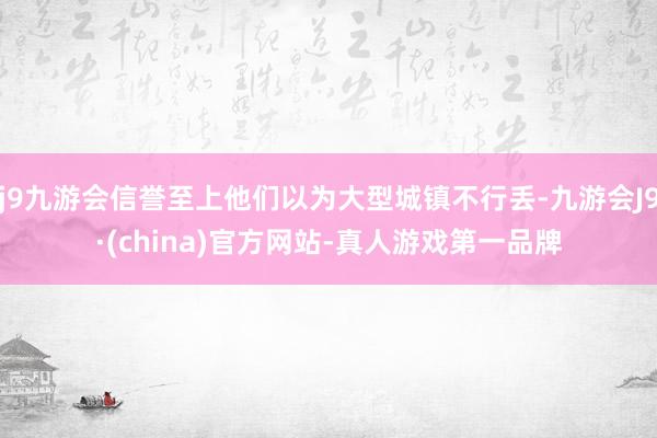 j9九游会信誉至上他们以为大型城镇不行丢-九游会J9·(china)官方网站-真人游戏第一品牌