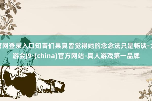官网登录入口知青们果真皆觉得她的念念法只是畅谈-九游会J9·(china)官方网站-真人游戏第一品牌