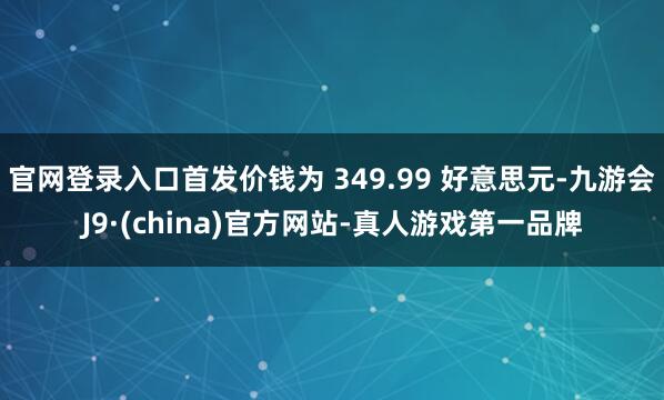 官网登录入口首发价钱为 349.99 好意思元-九游会J9·(china)官方网站-真人游戏第一品牌