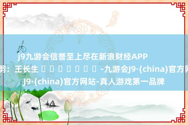 j9九游会信誉至上尽在新浪财经APP            						牵累裁剪：王长生 							-九游会J9·(china)官方网站-真人游戏第一品牌