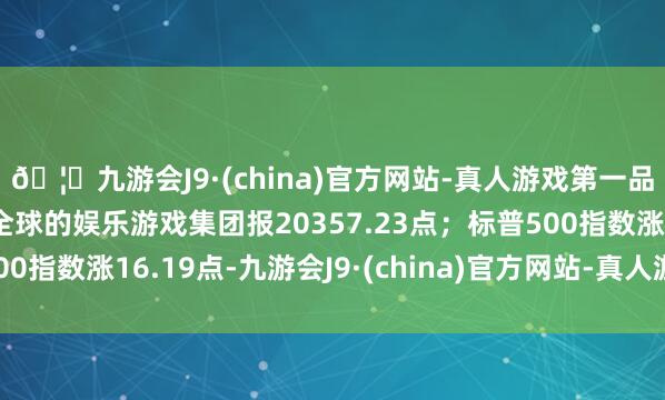 🦄九游会J9·(china)官方网站-真人游戏第一品牌【登录入口】风靡全球的娱乐游戏集团报20357.23点;标普500指数涨16.19点-九游会J9·(china)官方网站-真人游戏第一品牌