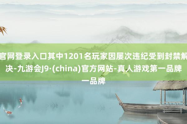 官网登录入口其中1201名玩家因屡次违纪受到封禁解决-九游会J9·(china)官方网站-真人游戏第一品牌
