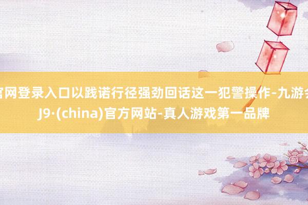 官网登录入口以践诺行径强劲回话这一犯警操作-九游会J9·(china)官方网站-真人游戏第一品牌