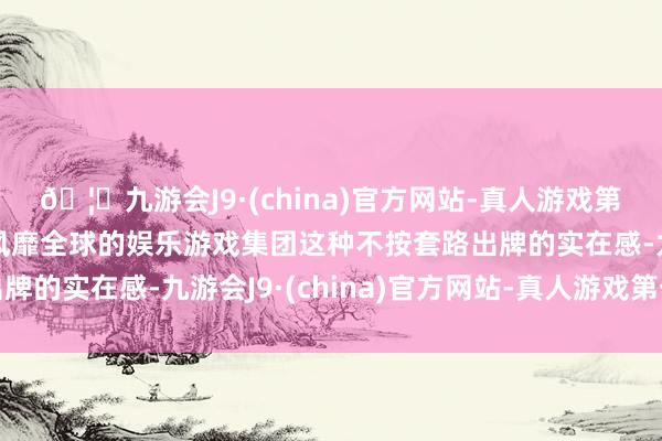 🦄九游会J9·(china)官方网站-真人游戏第一品牌【登录入口】风靡全球的娱乐游戏集团这种不按套路出牌的实在感-九游会J9·(china)官方网站-真人游戏第一品牌
