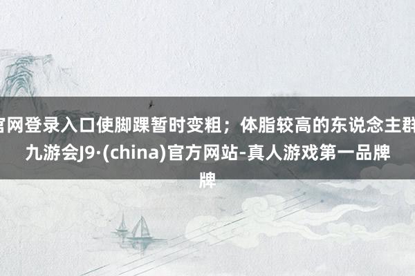 官网登录入口使脚踝暂时变粗；体脂较高的东说念主群-九游会J9·(china)官方网站-真人游戏第一品牌