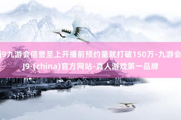 j9九游会信誉至上开播前预约量就打破150万-九游会J9·(china)官方网站-真人游戏第一品牌