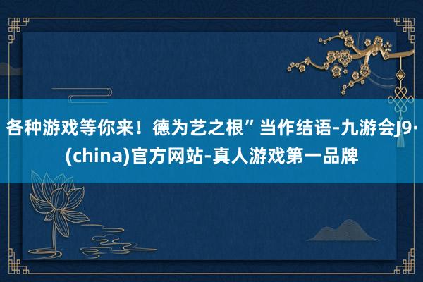 各种游戏等你来！德为艺之根”当作结语-九游会J9·(china)官方网站-真人游戏第一品牌