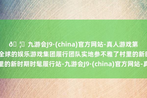 🦄九游会J9·(china)官方网站-真人游戏第一品牌【登录入口】风靡全球的娱乐游戏集团履行团队实地参不雅了村里的新时期时髦履行站-九游会J9·(china)官方网站-真人游戏第一品牌