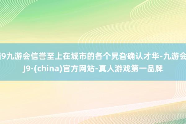 j9九游会信誉至上在城市的各个旯旮确认才华-九游会J9·(china)官方网站-真人游戏第一品牌