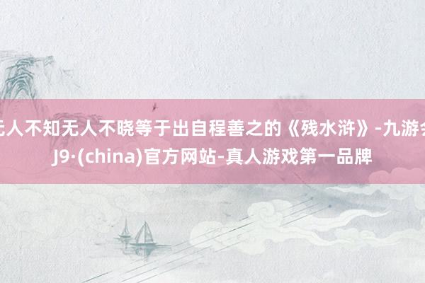 无人不知无人不晓等于出自程善之的《残水浒》-九游会J9·(china)官方网站-真人游戏第一品牌