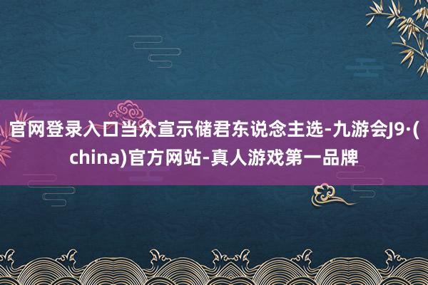 官网登录入口当众宣示储君东说念主选-九游会J9·(china)官方网站-真人游戏第一品牌