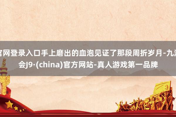 官网登录入口手上磨出的血泡见证了那段周折岁月-九游会J9·(china)官方网站-真人游戏第一品牌