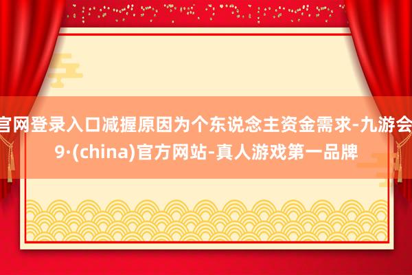官网登录入口减握原因为个东说念主资金需求-九游会J9·(china)官方网站-真人游戏第一品牌