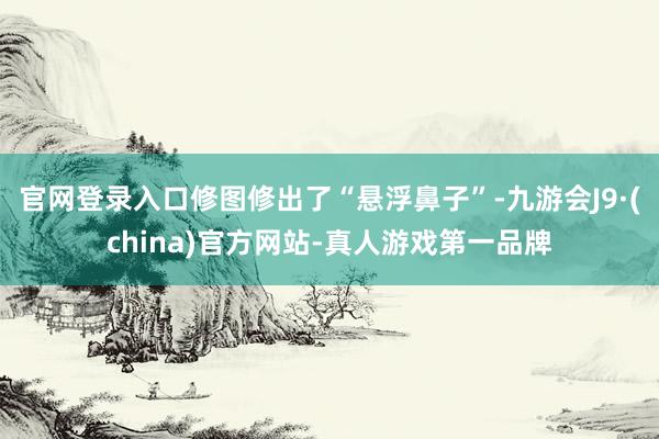 官网登录入口修图修出了“悬浮鼻子”-九游会J9·(china)官方网站-真人游戏第一品牌