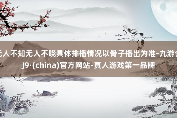 无人不知无人不晓具体排播情况以骨子播出为准-九游会J9·(china)官方网站-真人游戏第一品牌