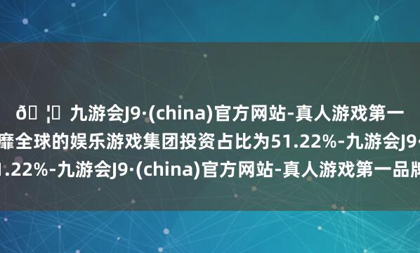 🦄九游会J9·(china)官方网站-真人游戏第一品牌【登录入口】风靡全球的娱乐游戏集团投资占比为51.22%-九游会J9·(china)官方网站-真人游戏第一品牌