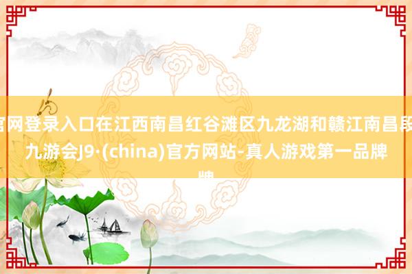 官网登录入口在江西南昌红谷滩区九龙湖和赣江南昌段-九游会J9·(china)官方网站-真人游戏第一品牌