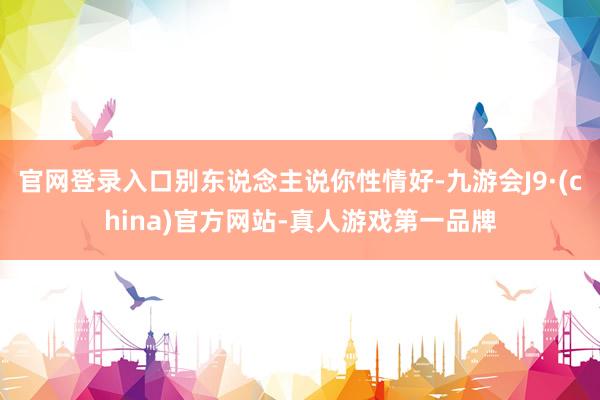 官网登录入口别东说念主说你性情好-九游会J9·(china)官方网站-真人游戏第一品牌