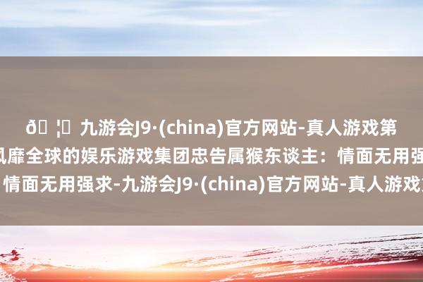 🦄九游会J9·(china)官方网站-真人游戏第一品牌【登录入口】风靡全球的娱乐游戏集团忠告属猴东谈主：情面无用强求-九游会J9·(china)官方网站-真人游戏第一品牌
