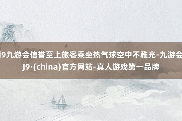 j9九游会信誉至上旅客乘坐热气球空中不雅光-九游会J9·(china)官方网站-真人游戏第一品牌