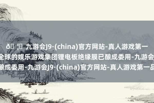 🦄九游会J9·(china)官方网站-真人游戏第一品牌【登录入口】风靡全球的娱乐游戏集团锂电板绝缘膜已酿成委用-九游会J9·(china)官方网站-真人游戏第一品牌