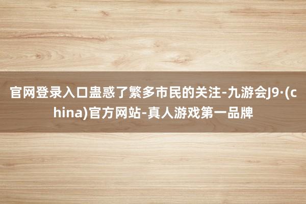 官网登录入口蛊惑了繁多市民的关注-九游会J9·(china)官方网站-真人游戏第一品牌
