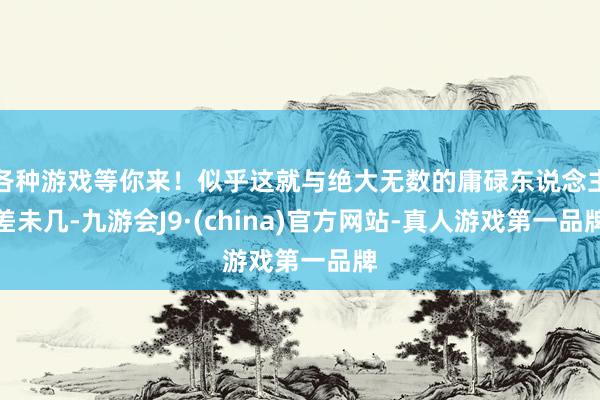 各种游戏等你来！似乎这就与绝大无数的庸碌东说念主差未几-九游会J9·(china)官方网站-真人游戏第一品牌