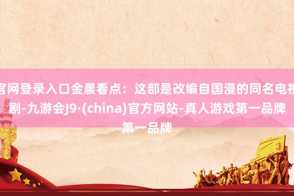 官网登录入口金晨看点：这部是改编自国漫的同名电视剧-九游会J9·(china)官方网站-真人游戏第一品牌