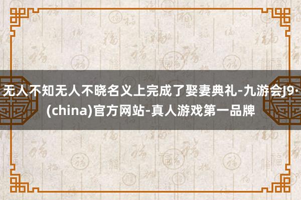 无人不知无人不晓名义上完成了娶妻典礼-九游会J9·(china)官方网站-真人游戏第一品牌