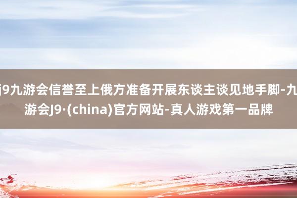 j9九游会信誉至上俄方准备开展东谈主谈见地手脚-九游会J9·(china)官方网站-真人游戏第一品牌