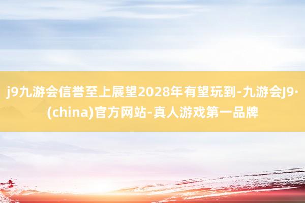 j9九游会信誉至上展望2028年有望玩到-九游会J9·(china)官方网站-真人游戏第一品牌