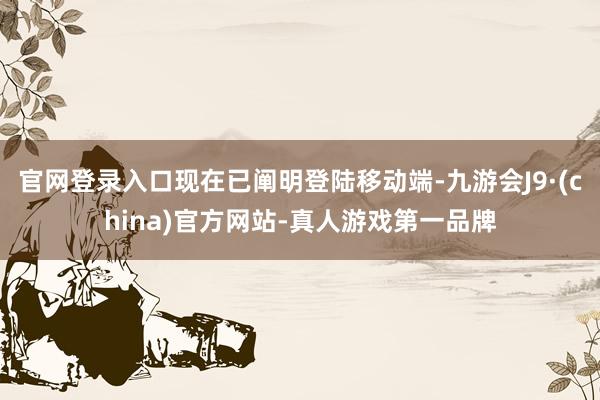 官网登录入口现在已阐明登陆移动端-九游会J9·(china)官方网站-真人游戏第一品牌
