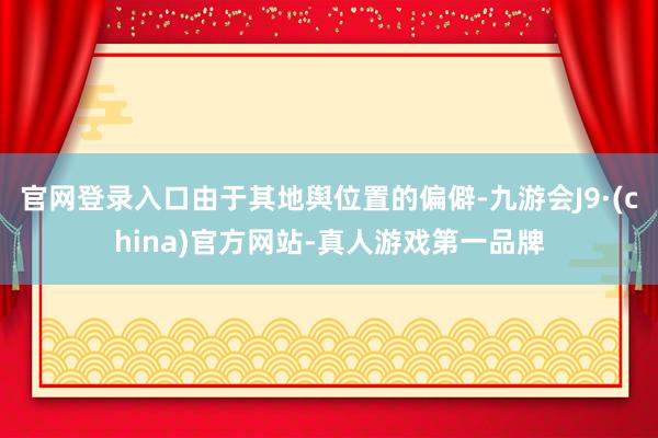 官网登录入口由于其地舆位置的偏僻-九游会J9·(china)官方网站-真人游戏第一品牌