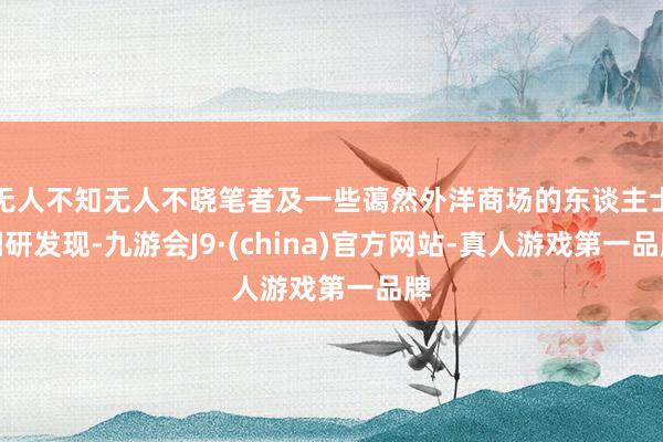 无人不知无人不晓笔者及一些蔼然外洋商场的东谈主士调研发现-九游会J9·(china)官方网站-真人游戏第一品牌